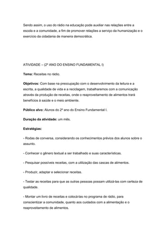 Sendo assim, o uso do rádio na educação pode auxiliar nas relações entre a
escola e a comunidade, a fim de promover relações a serviço da humanização e o
exercício da cidadania de maneira democrática.




ATIVIDADE – (2º ANO DO ENSINO FUNDAMENTAL l)

Tema: Receitas no rádio.

Objetivos: Com base na preocupação com o desenvolvimento da leitura e a
escrita, a qualidade de vida e a reciclagem, trabalharemos com a comunicação
através da produção de receitas, onde o reaproveitamento de alimentos trará
benefícios à saúde e o meio ambiente.

Público alvo: Alunos do 2º ano do Ensino Fundamental I.

Duração da atividade: um mês.

Estratégias:

- Rodas de conversa, considerando os conhecimentos prévios dos alunos sobre o
assunto.

- Conhecer o gênero textual a ser trabalhado e suas características.

- Pesquisar possíveis receitas, com a utilização das cascas de alimentos.

- Produzir, adaptar e selecionar receitas.

- Testar as receitas para que as outras pessoas possam utilizá-las com certeza de
qualidade.

- Montar um livro de receitas e colocá-las no programa de rádio, para
conscientizar a comunidade, quanto aos cuidados com a alimentação e o
reaproveitamento de alimentos.
 