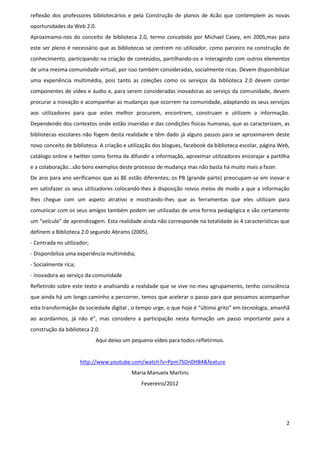 reflexão dos professores bibliotecários e pela Construção de planos de Acão que contemplem as novas
oportunidades da Web 2.0.
Aproximamo-nos do conceito de biblioteca 2.0, termo concebido por Michael Casey, em 2005,mas para
este ser pleno é necessário que as bibliotecas se centrem no utilizador, como parceiro na construção de
conhecimento, participando na criação de conteúdos, partilhando-os e interagindo com outros elementos
de uma mesma comunidade virtual, por isso também consideradas, socialmente ricas. Devem disponibilizar
uma experiência multimédia, pois tanto as coleções como os serviços da biblioteca 2.0 devem conter
componentes de vídeo e áudio e, para serem consideradas inovadoras ao serviço da comunidade, devem
procurar a inovação e acompanhar as mudanças que ocorrem na comunidade, adaptando os seus serviços
aos utilizadores para que estes melhor procurem, encontrem, construam e utilizem a informação.
Dependendo dos contextos onde estão inseridas e das condições físicas humanas, que as caracterizam, as
bibliotecas escolares não fogem desta realidade e têm dado já alguns passos para se aproximarem deste
novo conceito de biblioteca. A criação e utilização dos blogues, facebook da biblioteca escolar, página Web,
catálogo online e twitter como forma de difundir a informação, aproximar utilizadores encorajar a partilha
e a colaboração…são bons exemplos deste processo de mudança mas não basta há muito mais a fazer.
De ano para ano verificamos que as BE estão diferentes; os PB (grande parte) preocupam-se em inovar e
em satisfazer os seus utilizadores colocando-lhes à disposição novos meios de modo a que a informação
lhes chegue com um aspeto atrativo e mostrando-lhes que as ferramentas que eles utilizam para
comunicar com os seus amigos também podem ser utilizadas de uma forma pedagógica e são certamente
um “veículo” de aprendizagem. Esta realidade ainda não corresponde na totalidade às 4 características que
definem a Biblioteca 2.0 segundo Abrams (2005).
- Centrada no utilizador;
- Disponibiliza uma experiência multimédia;
- Socialmente rica;
- Inovadora ao serviço da comunidade
Refletindo sobre este texto e analisando a realidade que se vive no meu agrupamento, tenho consciência
que ainda há um longo caminho a percorrer, temos que acelerar o passo para que possamos acompanhar
esta transformação da sociedade digital , o tempo urge, o que hoje é “último grito” em tecnologia, amanhã
ao acordarmos, já não é”, mas considero a participação nesta formação um passo importante para a
construção da biblioteca 2.0.
                            Aqui deixo um pequeno vídeo para todos refletirmos.


                      http://www.youtube.com/watch?v=Ppm7SDn0H84&feature
                                          Maria Manuela Martins
                                              Fevereiro/2012




                                                                                                          2
 