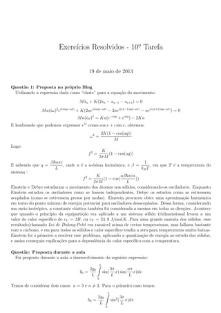 Exerc´ıcios Resolvidos - 10o. Tarefa
19 de maio de 2013
Quest˜ao 1: Proposta no pr´oprio Blog
Utilizando a express˜ao dada como “chute” para a equa¸c˜ao do movimento:
M¨sn + K(2sn − sn−1 − sn+1) = 0
Mu(iω)2
ei(naq−ωt)
+ K(2uei(naq−ωt)
− 2uei((n−1)aq−ωt)
− uei((n+1)aq−ωt)
) = 0
Mu(iω)2
= Ku(e−iaq
+ eiaq
) − 2Ku
E lembrando que podemos expressar eix
como cos x + i sin x, obtemos:
ω2
=
2K(1 − cos(aq))
M
Logo:
f2
=
K
2πM
(1 − cos(aq))
E sabendo que q =
β nπc
L
, onde n ´e a n-´esima harmˆonica, e β =
1
kBT
, em que T ´e a temperatura do
sistema :
f2
=
K
2πM
(1 − cos(
aβ πcn
L
))
Einstein e Debye estudaram o movimento dos ´atomos nos s´olidos, considerando-os osciladores. Enquanto
Einstein estudou os osciladores como se fossem independentes, Debye os estudou como se estivessem
acoplados (como se estivessem presos por molas). Einstein procurou obter uma aproxima¸c˜ao harmˆonica
em torno do ponto m´ınimo de energia potencial para osciladores desacoplados. Dessa forma, considerando
um meio isotr´opico, a constante el´astica tamb´em foi considerada a mesma em todas as dire¸c˜oes. Acontece
que quando o princ´ıpio da equiparti¸c˜ao era aplicado a um sistema s´olido tridimensional levava a um
valor de calor espec´ıﬁco de cV = 3R, ou cV = 24, 9 J/mol.K .Para uma grande maioria dos s´olidos, esse
resultado(chamado Lei de Dulong-Petit era razo´avel acima de certas temperaturas, mas falhava bastante
com o carbono, e em para todos os s´olidos o calor espec´ıﬁco tendia a zero para temperaturas muito baixas.
Einstein foi o primeiro a resolver esse problema, aplicando a quantiza¸c˜ao de energia ao estudo dos s´olidos,
e assim conseguiu explica¸c˜oes para a dependˆencia do calor espec´ıﬁco com a temperatura.
Quest˜ao: Proposta durante a aula
Foi proposto durante a aula o desenvolvimento da seguinte express˜ao:
b0 =
2y0
L
L
0
sin(
3π
L
x) sin(
nπ
L
x)dx
Temos de considerar dois casos: n = 3 e n = 3. Para o primeiro caso temos:
b0 =
2y0
L
L
0
sin2
(
3π
L
x)dx
 