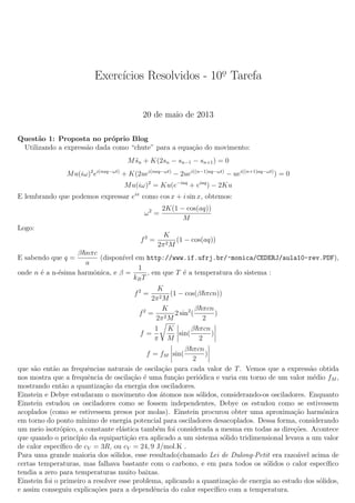Exerc´ıcios Resolvidos - 10o. Tarefa
20 de maio de 2013
Quest˜ao 1: Proposta no pr´oprio Blog
Utilizando a express˜ao dada como “chute” para a equa¸c˜ao do movimento:
M¨sn + K(2sn − sn−1 − sn+1) = 0
Mu(iω)2
ei(naq−ωt)
+ K(2uei(naq−ωt)
− 2uei((n−1)aq−ωt)
− uei((n+1)aq−ωt)
) = 0
Mu(iω)2
= Ku(e−iaq
+ eiaq
) − 2Ku
E lembrando que podemos expressar eix
como cos x + i sin x, obtemos:
ω2
=
2K(1 − cos(aq))
M
Logo:
f2
=
K
2π2M
(1 − cos(aq))
E sabendo que q =
β nπc
a
(dispon´ıvel em http://www.if.ufrj.br/~monica/CEDERJ/aula10-rev.PDF),
onde n ´e a n-´esima harmˆonica, e β =
1
kBT
, em que T ´e a temperatura do sistema :
f2
=
K
2π2M
(1 − cos(β πcn))
f2
=
K
2π2M
2 sin2
(
β πcn
2
)
f =
1
π
K
M
sin(
β πcn
2
)
f = fM sin(
β πcn
2
)
que s˜ao ent˜ao as frequˆencias naturais de oscila¸c˜ao para cada valor de T. Vemos que a express˜ao obtida
nos mostra que a frequˆencia de oscila¸c˜ao ´e uma fun¸c˜ao peri´odica e varia em torno de um valor m´edio fM ,
mostrando ent˜ao a quantiza¸c˜ao da energia dos osciladores.
Einstein e Debye estudaram o movimento dos ´atomos nos s´olidos, considerando-os osciladores. Enquanto
Einstein estudou os osciladores como se fossem independentes, Debye os estudou como se estivessem
acoplados (como se estivessem presos por molas). Einstein procurou obter uma aproxima¸c˜ao harmˆonica
em torno do ponto m´ınimo de energia potencial para osciladores desacoplados. Dessa forma, considerando
um meio isotr´opico, a constante el´astica tamb´em foi considerada a mesma em todas as dire¸c˜oes. Acontece
que quando o princ´ıpio da equiparti¸c˜ao era aplicado a um sistema s´olido tridimensional levava a um valor
de calor espec´ıﬁco de cV = 3R, ou cV = 24, 9 J/mol.K .
Para uma grande maioria dos s´olidos, esse resultado(chamado Lei de Dulong-Petit era razo´avel acima de
certas temperaturas, mas falhava bastante com o carbono, e em para todos os s´olidos o calor espec´ıﬁco
tendia a zero para temperaturas muito baixas.
Einstein foi o primeiro a resolver esse problema, aplicando a quantiza¸c˜ao de energia ao estudo dos s´olidos,
e assim conseguiu explica¸c˜oes para a dependˆencia do calor espec´ıﬁco com a temperatura.
 