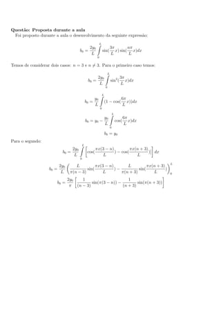 Quest˜ao: Proposta durante a aula
Foi proposto durante a aula o desenvolvimento da seguinte express˜ao:
b0 =
2y0
L
L
0
sin(
3π
L
x) sin(
nπ
L
x)dx
Temos de considerar dois casos: n = 3 e n = 3. Para o primeiro caso temos:
b0 =
2y0
L
L
0
sin2
(
3π
L
x)dx
b0 =
y0
L
L
0
(1 − cos(
6π
L
x))dx
b0 = y0 −
y0
L
L
0
cos(
6π
L
x)dx
b0 = y0
Para o segundo:
b0 =
2y0
L
L
0
cos(
πx(3 − n)
L
) − cos(
πx(n + 3)
L
)] dx
b0 =
2y0
L
L
π(n − 3)
sin(
πx(3 − n)
L
) −
L
π(n + 3)
sin(
πx(n + 3)
L
)
L
0
b0 =
2y0
π
1
(n − 3)
sin(π(3 − n)) −
1
(n + 3)
sin(π(n + 3))
 