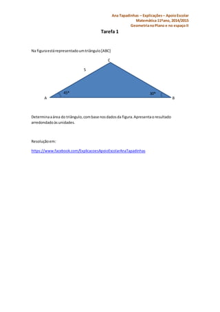 Ana Tapadinhas – Explicações – Apoio Escolar 
Matemática 11ºano, 2014/2015 
Geometria no Plano e no espaço II 
Tarefa 1 
Na figura está representado um triângulo [ABC] 
C 
5 
45® 30® 
A B 
Determina a área do triângulo, com base nos dados da figura. Apresenta o resultado 
arredondado às unidades. 
Resolução em: 
https://www.facebook.com/ExplicacoesApoioEscolarAnaTapadinhas 
