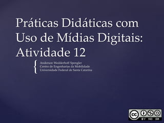 Práticas Didáticas com 
Uso de Mídias Digitais: 
Atividade 12 
{ 
Anderson Wedderhoff Spengler 
Centro de Engenharias da Mobilidade 
Universidade Federal de Santa Catarina 
 