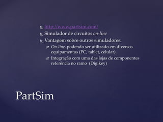  http://www.partsim.com/ 
 Simulador de circuitos on-line 
 Vantagem sobre outros simuladores: 
 On-line, podendo ser utilizado em diversos 
equipamentos (PC, tablet, celular). 
 Integração com uma das lojas de componentes 
referência no ramo (Digikey) 
PartSim 
 