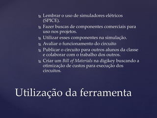  Lembrar o uso de simuladores elétricos 
(SPICE). 
 Fazer buscas de componentes comerciais para 
uso nos projetos. 
 Utilizar esses componentes na simulação. 
 Avaliar o funcionamento do circuito 
 Publicar o circuito para outros alunos da classe 
e colaborar com o trabalho dos outros. 
 Criar um Bill of Materials na digikey buscando a 
otimização de custos para execução dos 
circuitos. 
Utilização da ferramenta 
 