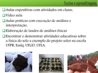 Ensino e aprendizagem: 
Aulas expositivas com atividades em classe, 
Vídeo aula 
Aulas práticas com execução de análises e 
interpretação, 
Elaboração de laudos de análises físicas 
Encontrar e demonstrar atividades educativas sobre 
a física do solo a exemplo do projeto solos na escola 
UFPR, Esalq, UFGD, UFLA. 
