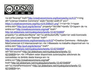 <a rel="license" href="http://creativecommons.org/licenses/by-nc/4.0/"><img 
alt="Licença Creative Commons" style="border-width:0" src=" 
https://i.creativecommons.org/l/by-nc/4.0/88x31.png" /></a><br /><span 
xmlns:dct="http://purl.org/dc/terms/" property="dct:title">tarefa 12</span> de <a 
xmlns:cc="http://creativecommons.org/ns#" href=" 
http://pt.slideshare.net/miyakejuliano/tarefa-12-42104809" 
property="cc:attributionName" rel="cc:attributionURL">pele</a> está licenciado 
com uma Licença <a rel="license" href=" 
http://creativecommons.org/licenses/by-nc/4.0/">Creative Commons - Atribuição- 
NãoComercial 4.0 Internacional</a>.<br />Baseado no trabalho disponível em <a 
xmlns:dct="http://purl.org/dc/terms/" href=" 
http://pt.slideshare.net/miyakejuliano/tarefa-12-42104809" 
rel="dct:source">http://pt.slideshare.net/miyakejuliano/tarefa-12- 
42104809</a>.<br />Podem estar disponíveis autorizações adicionais às 
concedidas no âmbito desta licença em <a 
xmlns:cc="http://creativecommons.org/ns#" 
href="http://pt.slideshare.net/miyakejuliano/tarefa-12-42104809" 
rel="cc:morePermissions">http://pt.slideshare.net/miyakejuliano/tarefa-12- 
42104809</a>. 
