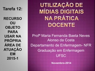 Profª Maria Fernanda Baeta Neves 
Alonso da Costa 
Departamento de Enfermagem- NFR 
Graduação em Enfermagem 
UFSC 
Tarefa 12: 
RECURSO 
OU 
OBJETO 
PARA 
USAR NA 
PRÓPRIA 
ÁREA DE 
ATUAÇÃO 
EM 
2015-1 
Novembro-2014 
 
