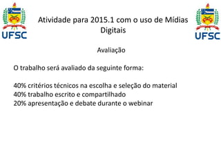 Atividade para 2015.1 com o uso de Mídias 
Digitais 
Avaliação 
O trabalho será avaliado da seguinte forma: 
40% critérios técnicos na escolha e seleção do material 
40% trabalho escrito e compartilhado 
20% apresentação e debate durante o webinar 
