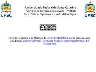 Universidade Federal de Santa Catarina 
Programa de Formação Continuada – PROFOR 
Curso Práticas Digitais com Uso de Mídias Digitais 
Tarefa 16 - Engenharia de Materiais de Johnny De Nardi Martins está licenciado com 
uma Licença Creative Commons - Atribuição-NãoComercial-CompartilhaIgual 4.0 
Internacional. 
 