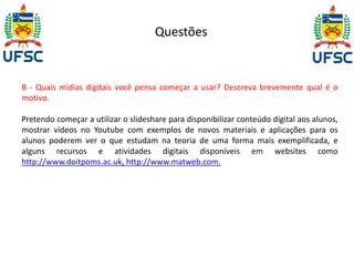 Questões 
B - Quais mídias digitais você pensa começar a usar? Descreva brevemente qual é o 
motivo. 
Pretendo começar a utilizar o slideshare para disponibilizar conteúdo digital aos alunos, 
mostrar vídeos no Youtube com exemplos de novos materiais e aplicações para os 
alunos poderem ver o que estudam na teoria de uma forma mais exemplificada, e 
alguns recursos e atividades digitais disponíveis em websites como 
http://www.doitpoms.ac.uk, http://www.matweb.com. 
 