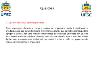 Questões 
C - Quais os desafios a serem superados? 
Como mencionei durante o curso o ensino de engenharia ainda é tradicional e 
ortodoxo. Acho que o grande desafio é mostrar aos alunos que as mídias digitais podem 
agregar e ajudar a ter uma melhor compreensão do conteúdo abordado em sala de 
aula. Como professor também acredito que será um desafio unir o uso das mídias 
digitais com o ensino mais tradicional que ainda é o carro chefe nos processos de 
ensino-aprendizagem em engenharia 
 