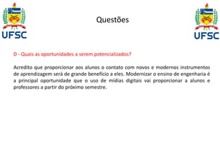 Questões 
D - Quais as oportunidades a serem potencializados? 
Acredito que proporcionar aos alunos o contato com novos e modernos instrumentos 
de aprendizagem será de grande benefício a eles. Modernizar o ensino de engenharia é 
a principal oportunidade que o uso de mídias digitais vai proporcionar a alunos e 
professores a partir do próximo semestre. 
 