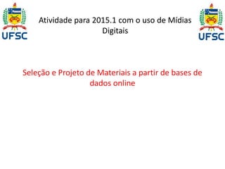 Atividade para 2015.1 com o uso de Mídias 
Digitais 
Seleção e Projeto de Materiais a partir de bases de 
dados online 
 