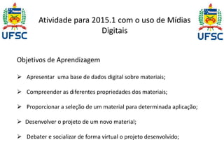 Atividade para 2015.1 com o uso de Mídias 
Digitais 
Objetivos de Aprendizagem 
 Apresentar uma base de dados digital sobre materiais; 
 Compreender as diferentes propriedades dos materiais; 
 Proporcionar a seleção de um material para determinada aplicação; 
 Desenvolver o projeto de um novo material; 
 Debater e socializar de forma virtual o projeto desenvolvido; 
 