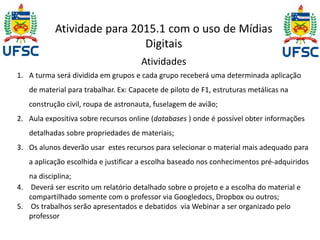 Atividade para 2015.1 com o uso de Mídias 
Digitais 
Atividades 
1. A turma será dividida em grupos e cada grupo receberá uma determinada aplicação 
de material para trabalhar. Ex: Capacete de piloto de F1, estruturas metálicas na 
construção civil, roupa de astronauta, fuselagem de avião; 
2. Aula expositiva sobre recursos online (databases ) onde é possível obter informações 
detalhadas sobre propriedades de materiais; 
3. Os alunos deverão usar estes recursos para selecionar o material mais adequado para 
a aplicação escolhida e justificar a escolha baseado nos conhecimentos pré-adquiridos 
na disciplina; 
4. Deverá ser escrito um relatório detalhado sobre o projeto e a escolha do material e 
compartilhado somente com o professor via Googledocs, Dropbox ou outros; 
5. Os trabalhos serão apresentados e debatidos via Webinar a ser organizado pelo 
professor 
 