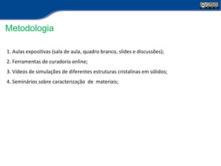 Metodologia 
1. Aulas expositivas (sala de aula, quadro branco, slides e discussões); 
2. Ferramentas de curadoria online; 
3. Vídeos de simulações de diferentes estruturas cristalinas em sólidos; 
4. Seminários sobre caracterização de materiais; 
 