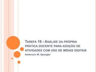 TAREFA 16 - ANÁLISE DA PRÓPRIA 
PRÁTICA DOCENTE PARA ADOÇÃO DE 
ATIVIDADES COM USO DE MÍDIAS DIGITAIS 
Anderson W. Spengler 
 