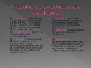  Em documentos já existentes
e que regulam a actividade
da escola (PEA, PCA, RI) ou
da BE (Plano de Actividades,
Normas de funcionamento,
Plano de Acção, etc.).
 Em registos diversos (actas de
reuniões, relatos de
actividades, etc.).
 Em materiais produzidos pela
BE ou em colaboração
(planos de trabalho,
planificações para sessões na
BE, documentos de apoio ao
trabalho na BE, material de
promoção, etc.)
 Em estatísticas produzidas
pelo Módulo de Circulação
do Programa Bibliobase
(requisições, utilização do
espaço,…).
 Em trabalhos realizados pelos
alunos e devidamente
divulgados
 Em instrumentos
especificamente construídos
para recolher informação no
âmbito da avaliação da BE
(registos de observação,
questionários, entrevistas, etc.)
 