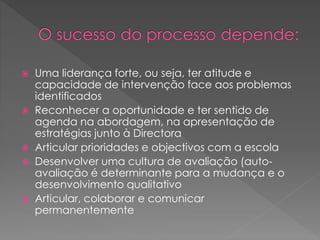  Uma liderança forte, ou seja, ter atitude e
capacidade de intervenção face aos problemas
identificados
 Reconhecer a oportunidade e ter sentido de
agenda na abordagem, na apresentação de
estratégias junto à Directora
 Articular prioridades e objectivos com a escola
 Desenvolver uma cultura de avaliação (auto-
avaliação é determinante para a mudança e o
desenvolvimento qualitativo
 Articular, colaborar e comunicar
permanentemente
 