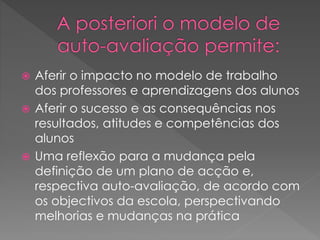  Aferir o impacto no modelo de trabalho
dos professores e aprendizagens dos alunos
 Aferir o sucesso e as consequências nos
resultados, atitudes e competências dos
alunos
 Uma reflexão para a mudança pela
definição de um plano de acção e,
respectiva auto-avaliação, de acordo com
os objectivos da escola, perspectivando
melhorias e mudanças na prática
 
