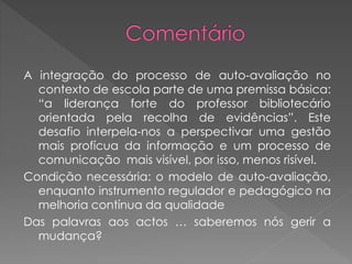 A integração do processo de auto-avaliação no
contexto de escola parte de uma premissa básica:
“a liderança forte do professor bibliotecário
orientada pela recolha de evidências”. Este
desafio interpela-nos a perspectivar uma gestão
mais profícua da informação e um processo de
comunicação mais visível, por isso, menos risível.
Condição necessária: o modelo de auto-avaliação,
enquanto instrumento regulador e pedagógico na
melhoria contínua da qualidade
Das palavras aos actos … saberemos nós gerir a
mudança?
 