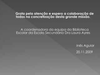 Grata pela atenção e espero a colaboração de
todos na concretização desta grande missão.
A coordenadora da equipa da Biblioteca
Escolar da Escola Secundária Dra Laura Ayres
Inês Aguiar
20.11.2009
 