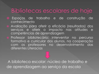  Espaços de trabalho e de construção de
conhecimento
 Avaliação para aferir a eficácia (resultados) dos
serviços e aferir o impacto nas atitudes e
competências de aprendizagem
 Professor bibliotecário: interventor no percurso
formativo e curricular dos alunos, na cooperação
com os professores no desenvolvimento das
diferentes Literacias
A biblioteca escolar: núcleo de trabalho e
de aprendizagem ao serviço da escola
 