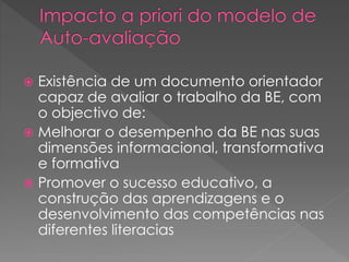  Existência de um documento orientador
capaz de avaliar o trabalho da BE, com
o objectivo de:
 Melhorar o desempenho da BE nas suas
dimensões informacional, transformativa
e formativa
 Promover o sucesso educativo, a
construção das aprendizagens e o
desenvolvimento das competências nas
diferentes literacias
 