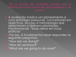  A avaliação implica um planeamento e
uma estratégia exequível, concretizada em
objectivos, acções e metodologia que
determinam e definem prioridades,
transformando “boas ideias em boas
práticas”
 -Por isso, é fundamental saber responder às
seguintes perguntas:
 “How are we doing?”
 “How do we know?”
 “What are we going to do now?”
 