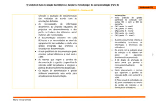 O Modelo de Auto-Avaliação das Bibliotecas Escolares: metodologias de operacionalização (Parte II)
                                                                                                                                         Subdomínio D3
                                                            DOMINIO D – Gestão da BE

                           selecção e aquisição de documentação                                             reclamações;
                           são realizadas de acordo com as                                                 Inclui   práticas   de  gestão
                                                                                                            partilhada da colecção com
                           orientações definidas.                                                           outras BE e com a BM do
                          As     necessidades     de     informação                                        concelho.
                           decorrentes do projecto educativo, de                                           CK2, ponto 1 – nível 2
                                                                                                           CK2, ponto 2 – nível 2
                           projectos em desenvolvimento e dos
                                                                                                           CK2, ponto 3 – nível 2
                           perfis curriculares dos diferentes anos/                                        CK2, ponto 14 – nível 3
                           matérias são inventariadas.                                                     CK2, ponto 17 – nível 3
                          A documentação existente em cada
                           BE/escola e as necessidades ao nível do                                         A política documental reflecte as
                           agrupamento são avaliadas e existe uma                                           necessidades curriculares, de
                                                                                                            informação e interesses dos
                           gestão integrada que promove a
                                                                                                            utilizadores.
                           circulação da documentação.
                                                                                                           De acordo com a avaliação anual
                          A rede partilhada de documentação pode                                           da colecção a BE elabora um
                           envolver outras bibliotecas a nível local e                                      plano         de      aquisições         2
                           a BM.                                                                            devidamente orçamentado.
                          As normas que regem a partilha de                                               A BE dispõe de afectação de
                           documentação e a gestão cooperativa da                                           verba anual que permite a
                           colecção estão formalizadas e integram a                                         renovação/actualização        da
                           política de desenvolvimento da colecção.                                         colecção.
                          Os órgãos de administração e gestão                                             Existe planeamento e normas
                           atribuem anualmente uma verba para                                               que suportam a partilha da
                                                                                                            colecção da BE, com outras BE e
                           actualização da documentação.
                                                                                                            a BM.
                                                                                                            O Plano anual de actividades da
                                                                                                            BE prevê actividades no âmbito
                                                                                                            da gestão da colecção e de
                                                                                                            formação de utilizadores.




Maria Teresa Semedo
 