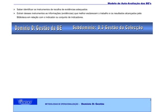 ___________________________________________________________________________________Modelo de Auto-Avaliação das BE’s

 Saber identificar os instrumentos de recolha de evidências adequados
 Extrair desses instrumentos as informações (evidências) que melhor esclarecem o trabalho e os resultados alcançados pela
   Biblioteca em relação com o indicador ou conjunto de indicadores.




                                                                                                                             3
                              METODOLOGIAS DE OPERACIONALIZAÇÃO   – Domínio D: Gestão
 