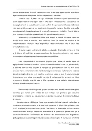 Práticas e Modelos de Auto-avaliação das BE`s - DREN - T8
    _______________________________________________________________

pessoal; é onde podem descobrir e alimentar o gosto de ler, onde podem estudar, seleccionar
e gerir informação e onde podem adquirir competências e autonomia.
       Acima de tudo a BE/CRE é um lugar “onde todos encontram registos de memória da
escola e do meio envolvente” e para além de ser o espaço nobre da escola, é cada vez mais um
espaço plural onde os seus utilizadores podem usufruir de suportes diversificados, modernos e
ricos que contribuem para o seu crescimento intelectual e humano. Constitui uma opção
estratégica dos órgãos pedagógicos e de gestão; afirma-se como a verdadeira Casa do Saber e
tem, em muito, contribuído para a melhoria das aprendizagens dos alunos.
       Dinamizam-se actividades/estratégias que atraem os alunos, afirma-se como um
espaço físico amplo e atractivo, mas sobretudo como um centro de inovação e de
implementação de estratégias activas de promoção e de dinamização do livro, da leitura e de
articulação de saberes.
       Os alunos reagem positivamente a todas as actividades dinamizadas em favor do livro
e da leitura. A frequência e a adesão dos alunos são altamente motivadoras e ao mesmo
tempo exigem redobrado empenho e renovada responsabilidade.


       Com a implementação dos diversos projectos (PNL, Atelier do Teatro, Jornal do
Agrupamento, Combate ao Insucesso Escolar, Escola Promotora de Saúde, PTE, entre outros),
o trabalho torna-se mais exigente. É indispensável profissionalizar cada vez mais estes
serviços, inovar permanentemente, monitorizar os procedimentos e implementar o processo
de auto-avaliação. Já se não pode trabalhar ao sabor do acaso, na base do voluntarismo, da
improvisação, nem aplicar uma gestão corrente. É indispensável ter presente as linhas
orientadoras definidas pela RBE para as BE`s e proceder a uma avaliação sistemática dos
impactos na aprendizagem dos alunos.


       O modelo de auto-avaliação em questão constitui em si mesmo uma novidade pelos
conceitos que implica, pelo sentido de auto-avaliação que promove, pela estrutura
organizacional e funcional que o caracteriza, bem como a metodologia de implementação que
pressupõe.
      Considerando-se a Biblioteca Escolar uma unidade sistémica integrada na Escola e o
cruzamento entre Objectivos da BE e Objectivos Educativos da Escola, por um lado, e, por
outro, a constatação de que a consecução dos Objectivos da BE depende de todo um trabalho
colaborativo entre a equipa responsável pela mesma e os professores, parece claro que é
absolutamente natural o envolvimento dos docentes e das diferentes estruturas de gestão ou
pedagógicas que aqueles integram no processo de auto-avaliação. Os alunos, que em último

                                                                Alcina Maria Santos Fernandes Sousa
                                                                                    Novembro, 2009
 