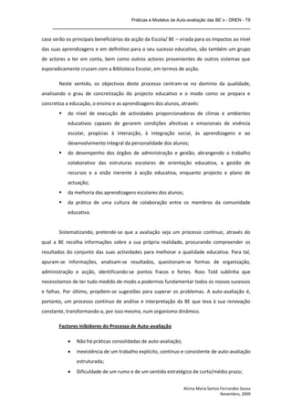 Práticas e Modelos de Auto-avaliação das BE`s - DREN - T8
    _______________________________________________________________

caso serão os principais beneficiários da acção da Escola/ BE – virada para os impactos ao nível
das suas aprendizagens e em definitivo para o seu sucesso educativo, são também um grupo
de actores a ter em conta, bem como outros actores provenientes de outros sistemas que
esporadicamente cruzam com a Biblioteca Escolar, em termos de acção.

       Neste sentido, os objectivos deste processo centram-se no domínio da qualidade,
analisando o grau de concretização do projecto educativo e o modo como se prepara e
concretiza a educação, o ensino e as aprendizagens dos alunos, através:
           do nível de execução de actividades proporcionadoras de climas e ambientes
            educativos capazes de gerarem condições afectivas e emocionais de vivência
            escolar, propícias à interacção, à integração social, às aprendizagens e ao
            desenvolvimento integral da personalidade dos alunos;
           do desempenho dos órgãos de administração e gestão, abrangendo o trabalho
            colaborativo das estruturas escolares de orientação educativa, a gestão de
            recursos e a visão inerente à acção educativa, enquanto projecto e plano de
            actuação;
           da melhoria das aprendizagens escolares dos alunos;
           da prática de uma cultura de colaboração entre os membros da comunidade
            educativa.


       Sistematizando, pretende-se que a avaliação seja um processo contínuo, através do
qual a BE recolha informações sobre a sua própria realidade, procurando compreender os
resultados do conjunto das suas actividades para melhorar a qualidade educativa. Para tal,
apuram-se informações, analisam-se resultados, questionam-se formas de organização,
administração e acção, identificando-se pontos fracos e fortes. Ross Told sublinha que
necessitamos de ter tudo medido de modo a podermos fundamentar todos os nossos sucessos
e falhas. Por último, propõem-se sugestões para superar os problemas. A auto-avaliação é,
portanto, um processo contínuo de análise e interpretação da BE que leva à sua renovação
constante, transformando-a, por isso mesmo, num organismo dinâmico.

       Factores inibidores do Processo de Auto-avaliação

               Não há práticas consolidadas de auto-avaliação;
               Inexistência de um trabalho explícito, contínuo e consistente de auto-avaliação
                estruturada;
               Dificuldade de um rumo e de um sentido estratégico de curto/médio prazo;


                                                                  Alcina Maria Santos Fernandes Sousa
                                                                                      Novembro, 2009
 