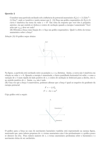 Quest˜ao 2
Considere uma part´ıcula oscilando sob a inﬂuˆencia do potencial anarmˆonico Ep(x) = (1/2)kx2
−
(1/3)ax3
, onde a ´e positivo e muito menor que k. (A) Fa¸ca um gr´aﬁco esquem´atico de Ep(x).A
curva ´e sim´etrica em torno do valor x = 0? Em vista da resposta que vocˆe deu `a pergunta
anterior, em que sentido se desloca o centro de oscila¸c˜ao quando a energia ´e aumentada? Vocˆe
acha que xmed deve ser nulo?
(B) Obtenha a for¸ca como fun¸c˜ao de x e fa¸ca um gr´aﬁco esquem´atico. Qual ´e o efeito do termo
anarmˆonico sobre a for¸ca?
Solu¸c˜ao (A) O gr´aﬁco segue abaixo:
Na ﬁgura, a part´ıcula est´a oscilando entre as posi¸c˜oes x1 e x2 distintas. Assim, a curva n˜ao ´e sim´etrica em
rela¸c˜ao ao valor x = 0. Quando a energia ´e aumentada, a barra pontilhada horizontal ir´a subir, e como a
varia¸c˜ao de x ´e mais r´apida do lado positivo de x, o centro de oscila¸c˜ao se deslocar´a para a direita, isto ´e,
no sentido positivo de x. Assim, xM n˜ao ´e nulo.
(B) Uma vez que a for¸ca ´e conservativa, podemos aﬁrmar que a for¸ca ´e igual ao negativo do gradiente da
energia potencial:
F = − Ep
F = −kx + ax2
Cujo gr´aﬁco est´a a seguir:
O gr´aﬁco para a for¸ca no caso do movimento harmˆonico tamb´em est´a representado na mesma ﬁgura,
mostrando que, para valores pequenos de x o termo anarmˆonico n˜ao ´e t˜ao predominante e o gr´aﬁco pouco
se distorce da reta. Para valores maiores de x, o termo anarmˆonico predomina sobre o harmˆonico e o
movimento deixa de ser oscilat´orio.
 