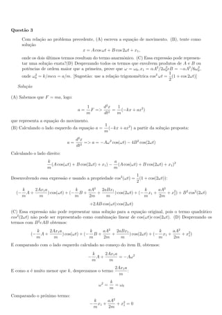 Quest˜ao 3
Com rela¸c˜ao ao problema precedente, (A) escreva a equa¸c˜ao de movimento. (B), tente como
solu¸c˜ao
x = A cos ωt + B cos 2ωt + x1,
onde os dois ´ultimos termos resultam do termo anarmˆonico. (C) Essa express˜ao pode represen-
tar uma solu¸c˜ao exata?(D) Desprezando todos os termos que envolvem produtos de A e B ou
potˆencias de ordem maior que a primeira, prove que ω = ω0, x1 = αA2
/2ω2
0eB = −αA2
/6ω2
0,
onde ω2
0 = k/meα = a/m. [Sugest˜ao: use a rela¸c˜ao trigonom´etrica cos2
ωt =
1
2
(1 + cos 2ωt)]
Solu¸c˜ao
(A) Sabemos que F = ma, logo:
a =
1
m
F =>
d2
x
dt2
=
1
m
(−kx + ax2
)
que representa a equa¸c˜ao do movimento.
(B) Calculando o lado esquerdo da equa¸c˜ao a =
1
m
(−kx + ax2
) a partir da solu¸c˜ao proposta:
a =
d2
x
dt2
=> a = −Aω2
cos(ωt) − 4B2
cos(2ωt)
Calculando o lado direito:
k
m
(A cos(ωt) + B cos(2ωt) + x1) −
a
m
(A cos(ωt) + B cos(2ωt) + x1)2
Desenvolvendo essa express˜ao e usando a propriedade cos2
(ωt) =
1
2
(1 + cos(2ωt)):
(−
k
m
A +
2Ax1a
m
) cos(ωt) + (−
k
m
B +
aA2
2m
+
2aBx1
m
) cos(2ωt) + (−
k
m
x1 +
aA2
2m
+ x2
1) + B2
cos2
(2ωt)
+2AB cos(ωt) cos(2ωt)
(C) Essa express˜ao n˜ao pode representar uma solu¸c˜ao para a equa¸c˜ao original, pois o termo quadr´atico
cos2
(2ωt) n˜ao pode ser representado como combina¸c˜ao linear de cos(ωt)e cos(2ωt). (D) Desprezando os
termos com B2
eAB obtemos:
(−
k
m
A +
2Ax1a
m
) cos(ωt) + (−
k
m
B +
aA2
2m
+
2aBx1
m
) cos(2ωt) + (−
k
m
x1 +
aA2
2m
+ x2
1)
E comparando com o lado esquerdo calculado no come¸co do item B, obtemos:
−
k
m
A +
2Ax1a
m
= −Aω2
E como a ´e muito menor que k, desprezamos o termo
2Ax1a
m
:
ω2
=
k
m
= ω0
Comparando o pr´oximo termo:
−
k
m
x1 +
aA2
2m
+ x2
1 = 0
 