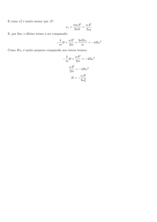 E como x2
1 ´e muito menor que A2
:
x1 =
maA2
2mk
=
αA2
2ω0
E, por ﬁm, o ´ultimo termo a ser comparado:
−
k
m
B +
aA2
2m
+
2aBx1
m
= −4Bω2
Como Bx1 ´e muito pequeno comparado aos outros termos:
−
k
m
B +
aA2
2m
= −4Bω2
aA2
2m
= −3Bω2
B = −
αA2
6ω2
0
 