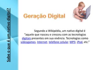 Geração Digital	Segundo a Wikipédia, um nativo digital é “aquele que nasceu e cresceu com as tecnologias digitaispresentes em sua vivência. Tecnologias comovideogames, Internet, telefone celular, MP3, iPod, etc.”Sabe o que é um nativo digital?