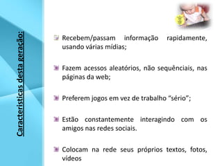 Recebem/passam informação rapidamente, usando várias mídias;Fazem acessos aleatórios, não sequênciais, nas páginas da web;Preferem jogos em vez de trabalho “sério”;Estão constantemente interagindo com os amigos nas redes sociais.Colocam na rede seus próprios textos, fotos, vídeos Caracteristicas desta geração:   