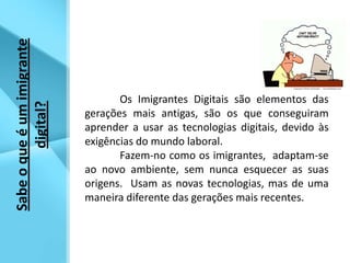 	Os Imigrantes Digitais são elementos das gerações mais antigas, são os que conseguiram aprender a usar as tecnologias digitais, devido às exigências do mundo laboral.  Fazem-no como os imigrantes,  adaptam-se ao novo ambiente, sem nunca esquecer as suas origens.  Usam as novas tecnologias, mas de uma maneira diferente das gerações mais recentes. Sabe o que é um imigrante digital?