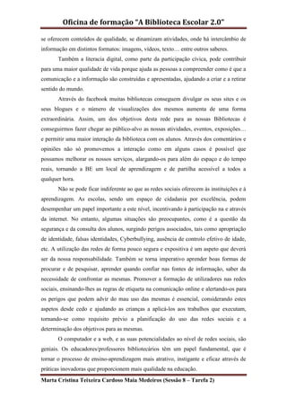 Oficina de formação “A Biblioteca Escolar 2.0”

se oferecem conteúdos de qualidade, se dinamizam atividades, onde há intercâmbio de
informação em distintos formatos: imagens, vídeos, texto… entre outros saberes.
       Também a literacia digital, como parte da participação cívica, pode contribuir
para uma maior qualidade de vida porque ajuda as pessoas a compreender como é que a
comunicação e a informação são construídas e apresentadas, ajudando a criar e a retirar
sentido do mundo.
       Através do facebook muitas bibliotecas conseguem divulgar os seus sites e os
seus blogues e o número de visualizações dos mesmos aumenta de uma forma
extraordinária. Assim, um dos objetivos desta rede para as nossas Bibliotecas é
conseguirmos fazer chegar ao público-alvo as nossas atividades, eventos, exposições…
e permitir uma maior interação da biblioteca com os alunos. Através dos comentários e
opiniões não só promovemos a interação como em alguns casos é possível que
possamos melhorar os nossos serviços, alargando-os para além do espaço e do tempo
reais, tornando a BE um local de aprendizagem e de partilha acessível a todos a
qualquer hora.
       Não se pode ficar indiferente ao que as redes sociais oferecem às instituições e à
aprendizagem. As escolas, sendo um espaço de cidadania por excelência, podem
desempenhar um papel importante a este nível, incentivando à participação na e através
da internet. No entanto, algumas situações são preocupantes, como é a questão da
segurança e da consulta dos alunos, surgindo perigos associados, tais como apropriação
de identidade, falsas identidades, Cyberbullying, ausência de controlo efetivo de idade,
etc. A utilização das redes de forma pouco segura e expositiva é um aspeto que deverá
ser da nossa responsabilidade. Também se torna imperativo aprender boas formas de
procurar e de pesquisar, aprender quando confiar nas fontes de informação, saber da
necessidade de confrontar as mesmas. Promover a formação de utilizadores nas redes
sociais, ensinando-lhes as regras de etiqueta na comunicação online e alertando-os para
os perigos que podem advir do mau uso das mesmas é essencial, considerando estes
aspetos desde cedo e ajudando as crianças a aplicá-los aos trabalhos que executam,
tornando-se como requisito prévio a planificação do uso das redes sociais e a
determinação dos objetivos para as mesmas.
       O computador e a web, e as suas potencialidades ao nível de redes sociais, são
geniais. Os educadores/professores bibliotecários têm um papel fundamental, que é
tornar o processo de ensino-aprendizagem mais atrativo, instigante e eficaz através de
práticas inovadoras que proporcionem mais qualidade na educação.
Marta Cristina Teixeira Cardoso Maia Medeiros (Sessão 8 – Tarefa 2)
 