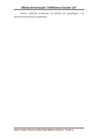 Oficina de formação “A Biblioteca Escolar 2.0”

      Cabe-nos explorá-las devidamente em benefício das aprendizagens e do
desenvolvimento das novas competências.




Marta Cristina Teixeira Cardoso Maia Medeiros (Sessão 8 – Tarefa 2)
 