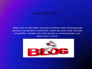 O que é BLOG ?
Blog é como um livro diário, mas só que eletrônico onde uma pessoa pode
expressar suas opiniões e sentimentos sempre que quiser, onde você pode
compartilhar situações com outras pessoas ou somente guardar o que
postou para si mesmo.
 