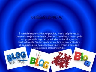 Utilidades do BLOG
É normalmente um aplicativo gratuito , onde a própria pessoa
caracteriza do jeito que desejar , hoje em dia no blog a pessoa pode
criar grupos onde se pode trocar idéias, de trabalho, escola,
faculdades e etc. Também pode ser um local de concordância e
discordância entre ( Alunos e Professores) em um assunto de
interesse entre eles por exemplo.
 