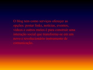 O blog tem como serviços ofereçer as
opções: postar links, notícias, eventos,
vídeos e outros meios é para construir uma
interação social que transforme-se em um
novo e revolucionário instrumento de
comunicação.
 