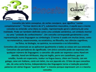 Conceito (do latim conseptus, do verbo concipere, que significa "conter 
completamente", "formar dentro de si"), substantivo masculino, é aquilo que a mente 
concebe ou entende: uma ideia ou noção, representação geral e abstracta,de uma 
realidade. Pode ser também definido como uma unidade semântica, um símbolo mental 
ou uma "unidade de conhecimento". Um conceito corresponde geralmente a uma 
representação numa linguagem ou simbologia. O termo é usado em muitas áreas, como 
na matemática, naastronomia, na estatística, na filosofia, nas ciências cognitivas, 
na física, na biologia, na química, na economia e na informática.
Conceitos são universais ao se aplicarem igualmente a todas as coisas em sua extensão. 
Conceitos são portadores de significado. Um único conceito pode ser expresso em 
qualquer número de linguagens: o conceito cão pode ser expresso como Hund em 
alemão, hond em Afrikaans, dog em inglês, perro em castelhano, gos em 
catalão, hundo em esperanto, txakur na língua basca, chien em francês, can em 
galego, cane em italiano, canis em latim, inu em japonês etc. O fato de que conceitos 
são, de uma certa forma, independentes das linguagens torna a tradução possível; 
palavras em várias línguas "querem dizer" o mesmo porque expressam um e o mesmo 
conceito.
 