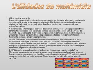 • Vídeo, música, animação
Embora tenha começado explorando apenas os recursos de texto, a Internet evoluiu muito
nos últimos 10 anos e se tornou um meio multimídia. Ou seja: navegando pelas atuais
páginas da Web, você encontrará; além da palavra escrita- som, imagens estáticas,
animações e vídeo.
• A multimídia na Internet pode aparecer de diversas formas, desde uma página com trilha
sonora até publicidade com trailers de filmes e treinamentos online. Com o advento da
Internet e a popularização de diversos componentes do computador, a multimídia ganhou
um grande impulso por permitir que as pessoas conectadas à rede compartilhassem
facilmente conteúdo em diversos formatos.
• Um dos fenômenos multimídia online mais impressionantes foi o movimento do MP3,
formato de áudio digital que iniciou uma mudança no modo como as pessoas ouvem,
colecionam e distribuem música pela Internet. Tamanho sucesso provocou a ira da indústria
fonográfica, que iniciou ações para impedir que canções de seus artistas circulassem pela
rede sem o pagamento de direitos autorais.
• O MP3 também acabou levando à criação de serviços como o Napster, o KaZaA e o
Morpheus, que permitem a troca de arquivos entre computadores plugados na Internet.
Com o tempo, esses serviços, conhecidos como redes ponto-a-ponto (P2P, ou Peer-to-peer)
passaram a distribuir de tudo: software, filmes, arquivos em vários formatos, além de
canções.
 