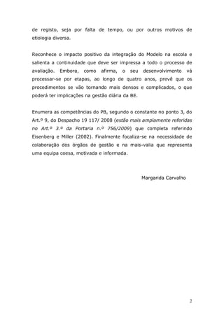 de registo, seja por falta de tempo, ou por outros motivos de
etiologia diversa.


Reconhece o impacto positivo da integração do Modelo na escola e
salienta a continuidade que deve ser impressa a todo o processo de
avaliação.   Embora,   como   afirma,   o   seu   desenvolvimento      vá
processar-se por etapas, ao longo de quatro anos, prevê que os
procedimentos se vão tornando mais densos e complicados, o que
poderá ter implicações na gestão diária da BE.


Enumera as competências do PB, segundo o constante no ponto 3, do
Art.º 9, do Despacho 19 117/ 2008 (estão mais amplamente referidas
no Art.º 3.º da Portaria n.º 756/2009) que completa referindo
Eisenberg e Miller (2002). Finalmente focaliza-se na necessidade de
colaboração dos órgãos de gestão e na mais-valia que representa
uma equipa coesa, motivada e informada.




                                                  Margarida Carvalho




                                                                        2
 