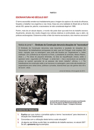 PARTE II
ESCRAVATURA NO SÉCULO XXI?
O termo escravidão remete-nos imediatamente para a imagem da captura e da venda de africanos,
forçados a trabalhar nos engenhos e nas minas. Essa era uma realidade do Brasil até ao final do
século XIX, apesar de, pela lei, a escravatura, ter sido considerada ilegal em 1888.
Porém, mais de um século depois, o mundo não pode dizer que está livre do trabalho escravo.
Atualmente, através dos media chegam-nos notícias relativas à continuidade, aqui e além, de
práticas esclavagistas. Estaremos então a falar da mesma escravatura, dos mesmos escravos?
Junhode2010:trabalhadoresescravizadosnumafazenda
decana-de-açúcar em MatoGrosso do Sul, Brasil.
Foto: Joao Roberto Ripper / Imagens Humanas.
1. Explica por que motivo o jornalista aplica o termo “escravatura” para descrever a
situação dos trabalhadores.
2. Concordas com a utilização deste termo a esta situação?
3. Já alguma vez tinhas ouvido falar na existência de trabalho escravo, no século XXI?
Se sim, apresenta algunsexemplos.
O Sindicato da Construção denunciou esta terça-feira a escalada de situações de
"escravatura" de trabalhadores portugueses do setor, quer em Portugal, onde recebem 300
euros mensais, quer no estrangeiro, para onde são levados por "angariadores" e "redes
mafiosas". Em conferência de Imprensa no Porto, o presidente do sindicato, Albano Ribeiro,
disse (…) "As obras de pequena dimensão, na área da requalificação urbana, estão a
aparecer como cogumelos em Portugal – e ainda bem – mas a escravatura vai aumentar
porque se querem aproveitar de as pessoas não terem trabalho", afirmou. (…) "Os
trabalhadores da construção estão a ser escravos no estrangeiro, para onde são levados por
angariadores para várias obras, públicas e privadas, dizendo-lhes que vão ganhar dois mil e
tal euros", disse.
Jornal de Notícias, 20 de agosto de 2013.
SUGESTÃO DE TRABALHO
 