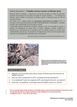 Pequena pausa dos trabalhadores numa obra em
Nanjing,China,ondealeinãoreconhecequeum
adultosejavítimadetrabalhoescravo.Foto:Adam
Zwerner/CC
➢ Para a resolução desta tarefa deverão ser aplicadas todas as regras de leitura/análise fornecidas na aula;
➢ As respostas deverão ser sempre completas, sendo obrigatório o uso dos documentos.
➢ Entrega da tarefa: 2ª. feira, dia 23 de março
Mantenham-se saudáveis e tranquilos!
Prof. Ana Vaz
Notícia de jornal 2 – Trabalho escravo cresce no Mundo atual
Benjamin Skinner, jornalista (…) afirma que o sul da Ásia, em geral, e a Índia, em particular,
possuem mais escravos do que todas as nações do mundo somadas. (…) há centenas de
milhares, talvez milhões, de escravos na América Latina. O Haiti teria cerca de 300 mil
crianças escravas.
De acordo com o relatório global da Organização Internacional do Trabalho (OIT), as
principais formas assumidas pela escravidão contemporânea são a prostituição e o trabalho
forçados, este caracterizado como servidão por dívida.
A escravidão também desconhece fronteiras. Segundo a OIT, há escravidão de nativos e
também de estrangeiros em quase todos os países. Mulheres, crianças, indígenas e
migrantes sem documentos são os principais alvos do trabalho escravo no mundo, pela
vulnerabilidade social em que se encontram. Os migrantes que entram de forma legal muitas
vezes têm seus passaportes confiscados pelos exploradores.
http://www.senado.gov.br/noticias/Jornal/emdiscussao/trabalho-escravo
1. Segundo o autor do texto, quais são as zonas do Mundo que mais recorrem ao
trabalho escravo?
2. Qual era, entre os séculos XV e XVII, a principal forma de escravatura?
3. E na atualidade? Quais são, segundo a OIT, as principais formas de escravatura?
4. Quais são, na atualidade, os principais alvos de trabalho escravo no Mundo?
SUGESTÃO DE TRABALHO
 